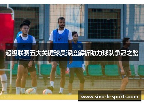 超级联赛五大关键球员深度解析助力球队争冠之路 超级联赛五大关键球员深度解析助力球队争冠之路