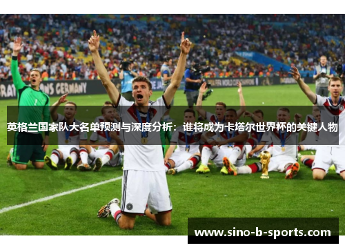 英格兰国家队大名单预测与深度分析：谁将成为卡塔尔世界杯的关键人物