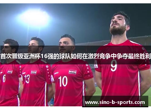 首次晋级亚洲杯16强的球队如何在激烈竞争中争夺最终胜利