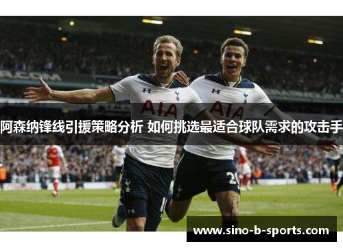 阿森纳锋线引援策略分析 如何挑选最适合球队需求的攻击手
