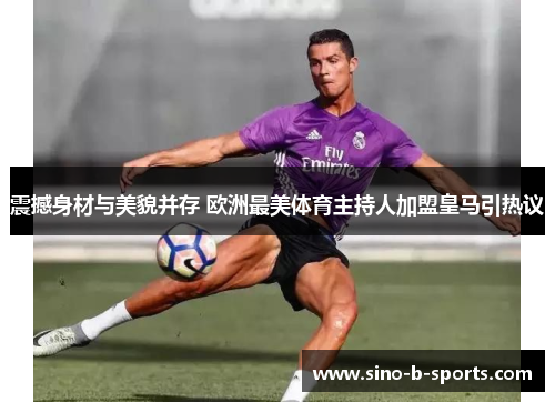 震撼身材与美貌并存 欧洲最美体育主持人加盟皇马引热议 震撼身材与美貌并存 欧洲最美体育主持人加盟皇马引热议