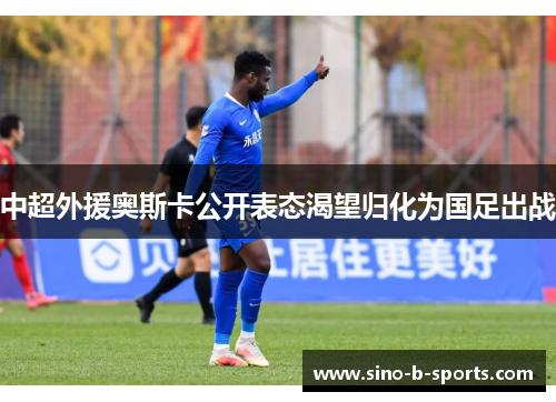 中超外援奥斯卡公开表态渴望归化为国足出战 中超外援奥斯卡公开表态渴望归化为国足出战