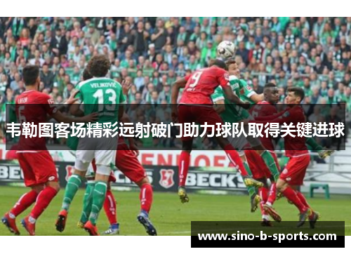韦勒图客场精彩远射破门助力球队取得关键进球