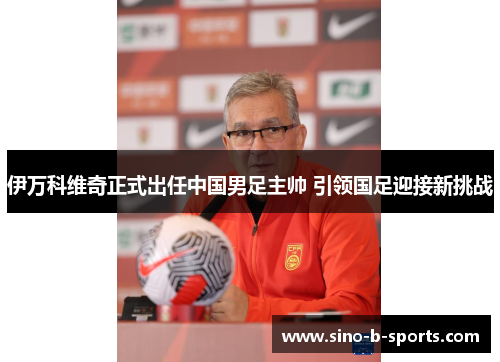 伊万科维奇正式出任中国男足主帅 引领国足迎接新挑战 伊万科维奇正式出任中国男足主帅 引领国足迎接新挑战