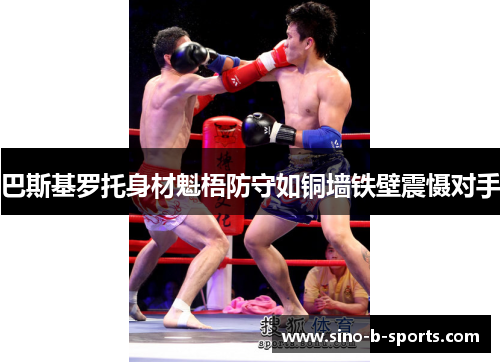 巴斯基罗托身材魁梧防守如铜墙铁壁震慑对手 巴斯基罗托身材魁梧防守如铜墙铁壁震慑对手